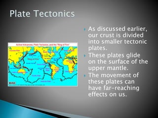  As discussed earlier,
our crust is divided
into smaller tectonic
plates.
 These plates glide
on the surface of the
upper mantle.
 The movement of
these plates can
have far-reaching
effects on us.
 