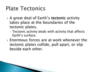  A great deal of Earth’s tectonic activity
takes place at the boundaries of the
tectonic plates.
◦ Tectonic activity deals with activity that affects
Earth’s surface.
 Enormous forces are at work whenever the
tectonic plates collide, pull apart, or slip
beside each other.
 