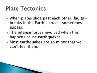  When plates slide past each other, faults –
breaks in the Earth’s crust – sometimes
appear.
 The intense forces involved when this
happens cause earthquakes.
 Most earthquakes are so minor that we
can’t feel them.
 