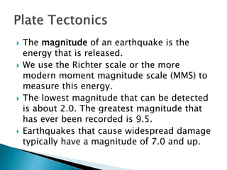  The magnitude of an earthquake is the
energy that is released.
 We use the Richter scale or the more
modern moment magnitude scale (MMS) to
measure this energy.
 The lowest magnitude that can be detected
is about 2.0. The greatest magnitude that
has ever been recorded is 9.5.
 Earthquakes that cause widespread damage
typically have a magnitude of 7.0 and up.
 