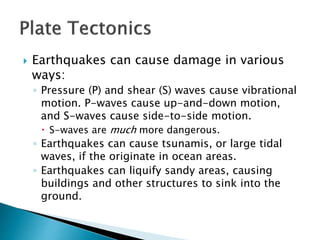  Earthquakes can cause damage in various
ways:
◦ Pressure (P) and shear (S) waves cause vibrational
motion. P-waves cause up-and-down motion,
and S-waves cause side-to-side motion.
 S-waves are much more dangerous.
◦ Earthquakes can cause tsunamis, or large tidal
waves, if the originate in ocean areas.
◦ Earthquakes can liquify sandy areas, causing
buildings and other structures to sink into the
ground.
 