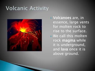  Volcanoes are, in
essence, large vents
for molten rock to
rise to the surface.
 We call this molten
rock magma while
it is underground,
and lava once it is
above ground.
 