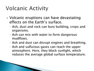  Volcanic eruptions can have devastating
effects on the Earth’s surface.
◦ Ash, dust and rock can bury building, crops and
organisms.
◦ Ash can mix with water to form dangerous
mudflows.
◦ Ash and dust can disrupt engines and breathing.
◦ Ash and sulfurous gases can reach the upper
atmosphere. Here, they block sunlight, which
reduces the average global surface temperature.
 