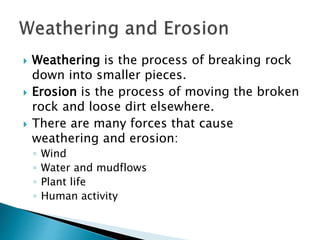  Weathering is the process of breaking rock
down into smaller pieces.
 Erosion is the process of moving the broken
rock and loose dirt elsewhere.
 There are many forces that cause
weathering and erosion:
◦ Wind
◦ Water and mudflows
◦ Plant life
◦ Human activity
 