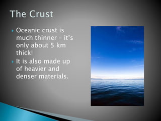  Oceanic crust is
much thinner – it’s
only about 5 km
thick!
 It is also made up
of heavier and
denser materials.
 