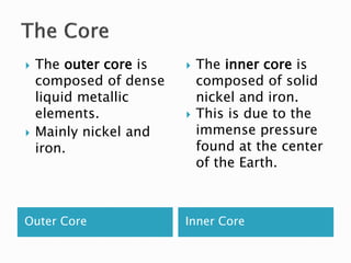 Outer Core Inner Core
 The outer core is
composed of dense
liquid metallic
elements.
 Mainly nickel and
iron.
 The inner core is
composed of solid
nickel and iron.
 This is due to the
immense pressure
found at the center
of the Earth.
 