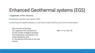 Enhanced Geothermal systems (EGS)
magnitude of The resource
•Temperature greater than about 130°C
•can be found at depths between 5 and 10 km under half the area of the United States
Qex = V × ρ × Cp × ∆T.
Qex= function of the heat
Cp =capacity of the rock (J/m3-K)
∆T=the number of degrees by which
the temperature is decreased in the
power production cycle
ρ = the density of the rock V= the rock
volume
10
 