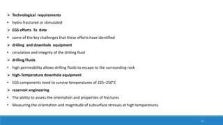  Technological requirements
• hydro fractured or stimulated
 EGS efforts To date
 some of the key challenges that these efforts have identified
 drilling and downhole equipment
• circulation and integrity of the drilling fluid
 drilling Fluids
• high permeability allows drilling fluids to escape to the surrounding rock
 high-Temperature downhole equipment
• EGS components need to survive temperatures of 225–250°C
 reservoir engineering
• The ability to assess the orientation and properties of fractures
• Measuring the orientation and magnitude of subsurface stresses at high temperatures
14
 