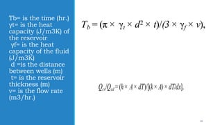 Tb= is the time (hr.)
γt= is the heat
capacity (J/m3K) of
the reservoir
γf= is the heat
capacity of the fluid
(J/m3K)
d =is the distance
between wells (m)
t= is the reservoir
thickness (m)
v= is the flow rate
(m3/hr.)
Tb = (π × γt × d2 × t)/(3 × γf × v),
19
Qcv/Qcd = (h × A × dT)/[(k × A) × dT/dx].
 