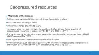 Geopressured resources
Magnitude of The resource
•fluid pressure exceeded that expected simple hydrostatic gradient
•associated with oil and gas fields
•temperature range of 110°C to 150°C
•the recoverable thermal energy in the northern Gulf of Mexico Basin, a region of
geopressured resources, is between 270 × 1018 and 2800 × 1018 J
•The total capacity for electrical power generation is estimated to be greater than 100,000
MW (Green and Nix 2006).
•have high methane concentrations associated with them
• hydrocarbon gas is an additional resource with an estimated recoverable energy content
of between 1 ×1018
and 1640 × 1018
J (Westhusing 1981; Garg 2007).
2
 