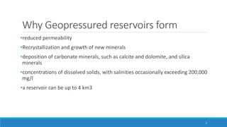 Why Geopressured reservoirs form
•reduced permeability
•Recrystallization and growth of new minerals
•deposition of carbonate minerals, such as calcite and dolomite, and silica
minerals
•concentrations of dissolved solids, with salinities occasionally exceeding 200,000
mg/l
•a reservoir can be up to 4 km3
5
 