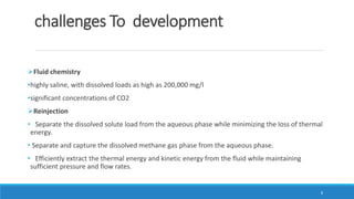 challenges To development
Fluid chemistry
•highly saline, with dissolved loads as high as 200,000 mg/l
•significant concentrations of CO2
Reinjection
• Separate the dissolved solute load from the aqueous phase while minimizing the loss of thermal
energy.
• Separate and capture the dissolved methane gas phase from the aqueous phase.
• Efficiently extract the thermal energy and kinetic energy from the fluid while maintaining
sufficient pressure and flow rates.
8
 