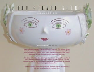 THE GERARD NOURI
                        COLLECTION




                        COLLECTION




                        BRING HOME THE UNEXPECTED

 We are pleased to present The Gérard Nouri Collection. This unique, elegant,
 and contemporary collection consists of earthenware from international French
  artist Gérard Nouri. Gérard works with a faience manufacture, from France,
          well-known for their exquisite products savoir fair, since 1747.

  The Gérard Nouri home accessories are handmade with clay, fire and talent
   just as the faience masters have perfected that art over centuries. This is a
 genuine heritage of an age-old French way of life - it is innovative yet remained
                        true to its long standing practice.

  This extraordinary wealth allows the artist to look at interior decoration in a
                  new way while keeping the traditions alive.
 