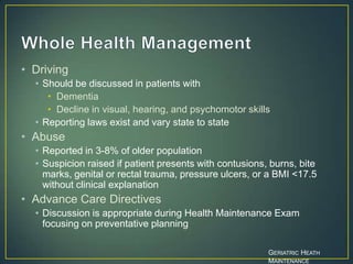 • Driving
• Should be discussed in patients with
• Dementia
• Decline in visual, hearing, and psychomotor skills
• Reporting laws exist and vary state to state
• Abuse
• Reported in 3-8% of older population
• Suspicion raised if patient presents with contusions, burns, bite
marks, genital or rectal trauma, pressure ulcers, or a BMI <17.5
without clinical explanation
• Advance Care Directives
• Discussion is appropriate during Health Maintenance Exam
focusing on preventative planning
GERIATRIC HEATH
MAINTENANCE
 