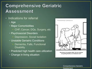 • Indications for referral
• Age
• Major Comorbidities
• CHF, Cancer, DQs, Surgery, etc
• Psychosocial Disorders
• Depression, Social Isolation
• Unstable Geriatric Conditions
• Dementia, Falls, Functional
Disability
• Predicted high health care utilization
• Change in living situation
Comprehensive Geriatric
Assessment
 