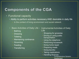 • Basic Activities of Daily Life
• Bathing
• Dressing
• Toileting
• Maintaining continence
• Grooming
• Feeding
• Transferring
• Instrumental Activities of Daily
Life
• Shopping for groceries
• Driving or using public
transportation
• Using the telephone
• Performing housework
• Doing home repair
• Preparing meals
• Doing laundry
• Taking medications
• Handling finances
Comprehensive Geriatric
Assessment
• Functional capacity
• Ability to perform activities necessary AND desirable in daily life
• In the context of living environment and social network
 