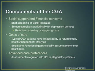• Social support and Financial concerns
• Brief screening of SoHx indicated
• Screen caregivers periodically for depression burnout
• Refer to counseling or support groups
• Goals of care
• Typical CGA patients have limited ability to return to fully
healthy/independent lifestyles
• Social and Functional goals typically assume priority over
healthcare.
• Advanced care preferences
• Assessment integrated into H/P of all geriatric patients
Comprehensive Geriatric
Assessment
 