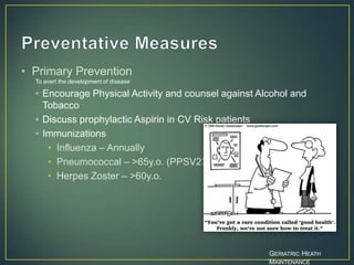 • Primary Prevention
To avert the development of disease
• Encourage Physical Activity and counsel against Alcohol and
Tobacco
• Discuss prophylactic Aspirin in CV Risk patients
• Immunizations
• Influenza – Annually
• Pneumococcal – >65y.o. (PPSV23)
• Herpes Zoster – >60y.o.
GERIATRIC HEATH
MAINTENANCE
 