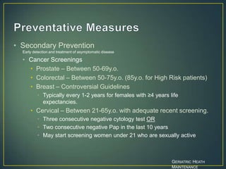 • Secondary Prevention
Early detection and treatment of asymptomatic disease
• Cancer Screenings
• Prostate – Between 50-69y.o.
• Colorectal – Between 50-75y.o. (85y.o. for High Risk patients)
• Breast – Controversial Guidelines
• Typically every 1-2 years for females with ≥4 years life
expectancies.
• Cervical – Between 21-65y.o. with adequate recent screening.
• Three consecutive negative cytology test OR
• Two consecutive negative Pap in the last 10 years
• May start screening women under 21 who are sexually active
GERIATRIC HEATH
MAINTENANCE
 