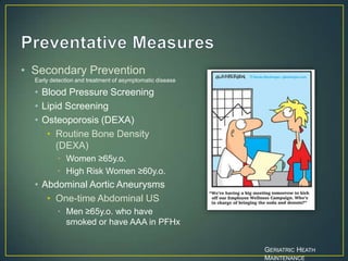 • Secondary Prevention
Early detection and treatment of asymptomatic disease
• Blood Pressure Screening
• Lipid Screening
• Osteoporosis (DEXA)
• Routine Bone Density
(DEXA)
• Women ≥65y.o.
• High Risk Women ≥60y.o.
• Abdominal Aortic Aneurysms
• One-time Abdominal US
• Men ≥65y.o. who have
smoked or have AAA in PFHx
GERIATRIC HEATH
MAINTENANCE
 