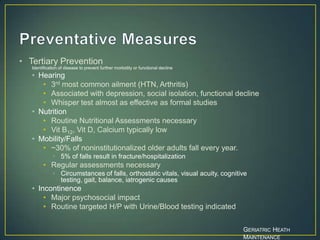 • Tertiary Prevention
Identification of disease to prevent further morbidity or functional decline
• Hearing
• 3rd most common ailment (HTN, Arthritis)
• Associated with depression, social isolation, functional decline
• Whisper test almost as effective as formal studies
• Nutrition
• Routine Nutritional Assessments necessary
• Vit B12, Vit D, Calcium typically low
• Mobility/Falls
• ~30% of noninstitutionalized older adults fall every year.
• 5% of falls result in fracture/hospitalization
• Regular assessments necessary
• Circumstances of falls, orthostatic vitals, visual acuity, cognitive
testing, gait, balance, iatrogenic causes
• Incontinence
• Major psychosocial impact
• Routine targeted H/P with Urine/Blood testing indicated
GERIATRIC HEATH
MAINTENANCE
 