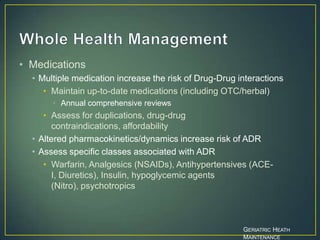 • Medications
• Multiple medication increase the risk of Drug-Drug interactions
• Maintain up-to-date medications (including OTC/herbal)
• Annual comprehensive reviews
• Assess for duplications, drug-drug
contraindications, affordability
• Altered pharmacokinetics/dynamics increase risk of ADR
• Assess specific classes associated with ADR
• Warfarin, Analgesics (NSAIDs), Antihypertensives (ACE-
I, Diuretics), Insulin, hypoglycemic agents
(Nitro), psychotropics
GERIATRIC HEATH
MAINTENANCE
 