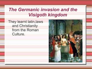 The Germanic invasion and the  Visigoth kingdom They learnt latin,laws and Christianity from the Roman Culture. 
