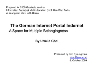 Prepared for 2009 Graduate seminarInformation Society & Multiculturalism (prof. Han Woo Park),at Yeungnam Univ. in S. Korea The German Internet Portal Indernet A Space for Multiple Belongingness By UrmilaGoel Presented by Kim KyoungEun river@ynu.ac.kr 8. October 2009 