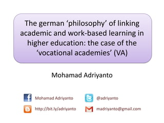 The german ‘philosophy’ of linking
academic and work-based learning in
higher education: the case of the
‘vocational academies’ (VA)
Mohamad Adriyanto
Mohamad Adriyanto @adriyanto
http://bit.ly/adriyanto madriyanto@gmail.com
 