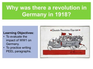 Why was there a revolution in 
Germany in 1918? 
Learning Objectives: 
• To evaluate the 
impact of WW1 on 
Germany. 
• To practice writing 
PEEL paragraphs. 
 