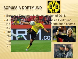 BORUSSIA DORTMUND
   Borussia Dortmund is the champion of 2011.
   Jürgen Klopp is the coach of Borussia Dortmund.
    He motivates his team very loudly and often seems
    a bit crazy.
   The best footballplayer is Mario
    Götze. He is only 19 years old and
    has got a price of 30 million euros
    (transfermarkt.de)
 