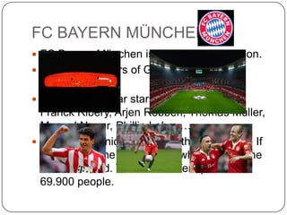 FC BAYERN MÜNCHEN
 FC Bayern München is the record champion.
 8 national players of Germany play in this
  team.
 The most popular stars are Mario Gomez,
  Franck Ribery, Arjen Robben, Thomas Müller,
  Manuel Neuer, Phillip Lahm,…
 They have a nice stadium with light effects. If
  they play in the evening the whole wall of the
  stadium is red. The arena offers places for
  69.900 people.
 