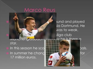  Marco Reus is born in Dortmund and played
  for the youth team of Borussia Dortmund. He
  was sored out because he was to weak.
 Then he went to the Bundesliga club
  Mönchengladbach and now he is there a
  star.
 In this season he scored in 16 games 11 goals.
 In summer he change back to Dortmund for
  17 million euros.
 