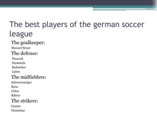 The best players of the german soccer
league
The goalkeeper:
Manuel Neuer
The defense:
Piszczek
Hummels
Badstuber
Lahm
The midfielders:
Schweinsteiger
Reus
Götze
Ribery
The strikers:
Gomez
Huntelaar
 