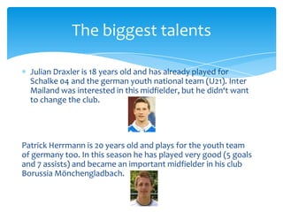 The biggest talents

  Julian Draxler is 18 years old and has already played for
  Schalke 04 and the german youth national team (U21). Inter
  Mailand was interested in this midfielder, but he didn‘t want
  to change the club.




Patrick Herrmann is 20 years old and plays for the youth team
of germany too. In this season he has played very good (5 goals
and 7 assists) and became an important midfielder in his club
Borussia Mönchengladbach.
 