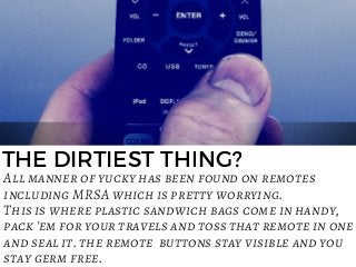 THE DIRTIEST THING?
All manner of yucky has been found on remotes
including MRSA which is pretty worrying.
This is where plastic sandwich bags come in handy,
pack 'em for your travels and toss that remote in one
and seal it. the remote  buttons stay visible and you
stay germ free.
 