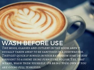 WASH BEFORE USE
The mugs, glasses and cutlery in the room aren't
usually taken away to be sanitised in a dishwasher.
They get quickly rinsed in your bathroom sink or just
brought to a shine using furniture polish. Yes, that
means, wash them yourself. Or bring your own if you
are going full terrified.
 