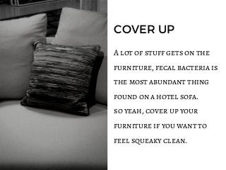 COVER UP
A lot of stuff gets on the
furniture, fecal bacteria is
the most abundant thing
found on a hotel sofa.
so yeah, cover up your
furniture if you want to
feel squeaky clean.
 