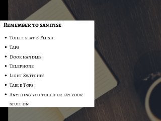 Toilet seat & Flush
Taps
Door handles
Telephone
Light Switches
Table Tops
Anything you touch or lay your
stuff on
Remember to sanitise
 