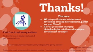 22
Thanks!Discuss:
● Why do you think more states aren’t
developing or using bioweapons? (e.g. what
are your filters?)
● How do you expect emerging
biotechnologies to influence bioweapon
development or usage?Feel free to ask me questions.
Find me here, or at @eukaryotetweets &
geo.i.ray@gmail.com
Find more info at eukaryotewritesblog.com/category/the-germy-paradox
Photos are in the public domain.
Thanks to the people who produced this slideshow template: Presentation template by SlidesCarnival, Background by Paaatterns.
 