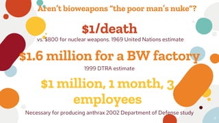 $1/death
vs. $800 for nuclear weapons. 1969 United Nations estimate
$1 million, 1 month, 3
employees
Necessary for producing anthrax 2002 Department of Defense study
$1.6 million for a BW factory
1999 DTRA estimate
6
Aren’t bioweapons “the poor man’s nuke”?
 