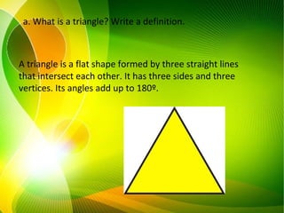 a. What is a triangle? Write a definition.
A triangle is a flat shape formed by three straight lines
that intersect each other. It has three sides and three
vertices. Its angles add up to 180º.
 
