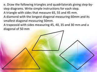 e. Draw the following triangles and quadrilaterals giving step-by-
step diagrams. Write simple instructions for each step.
A triangle with sides that measure 65, 55 and 45 mm.
A diamond with the longest diagonal measuring 60mm and its
smallest diagonal measuring 50mm.
A trapezoid with sides measuring 45, 40, 35 and 30 mm and a
diagonal of 50 mm
 
