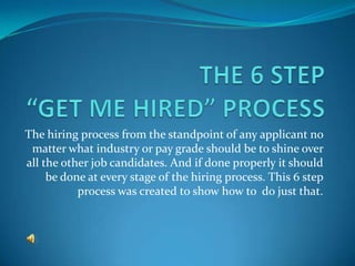 The hiring process from the standpoint of any applicant no
 matter what industry or pay grade should be to shine over
all the other job candidates. And if done properly it should
     be done at every stage of the hiring process. This 6 step
           process was created to show how to do just that.
 