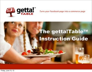 Turns	
  your	
  Facebook	
  page	
  into	
  a	
  commerce	
  page




                      The getta!TableTM
                      Instruction Guide




Friday, June 15, 12
 