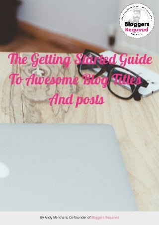 The Getting Started Guide
To Awesome Blog Titles
And posts
By Andy Merchant, Co-founder of Bloggers Required
 
