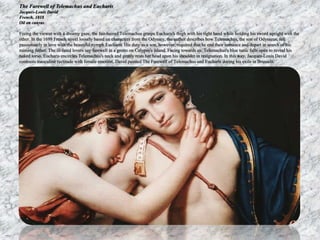 The Farewell of Telemachus and Eucharis 
Jacques-Louis David 
French, 1818 
Oil on canvas 
Fixing the viewer with a dreamy gaze, the fair-haired Telemachus grasps Eucharis's thigh with his right hand while holding his sword upright with the 
other. In the 1699 French novel loosely based on characters from the Odyssey, the author describes how Telemachus, the son of Odysseus, fell 
passionately in love with the beautiful nymph Eucharis. His duty as a son, however, required that he end their romance and depart in search of his 
missing father. The ill-fated lovers say farewell in a grotto on Calypso's island. Facing towards us, Telemachus's blue tunic falls open to reveal his 
naked torso. Eucharis encircles Telemachus's neck and gently rests her head upon his shoulder in resignation. In this way, Jacques-Louis David 
contrasts masculine rectitude with female emotion. David painted The Farewell of Telemachus and Eucharis during his exile in Brussels. 
