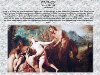 Pan and Syrinx 
Jean-François de Troy 
French, 1722 - 1724 
Oil on canvas 
As told by the Roman poet in the Metamorphoses, the lusty satyr Pan eagerly pursued the wood nymph Syrinx. Guarding her virtue, she ran until she 
reached a river and desperately begged her sisters of the stream to transform her. Just as Pan was about to embrace her, Syrinx changed into reeds. 
When Pan discovered that he was holding nothing but reeds, he sighed in disappointment, causing the wind to blow through the reeds. He was 
enchanted by the sound, believing it to be the mournful cry of his beloved Syrinx; from the reeds he fashioned a set of pipes so that he could have her 
always with him. Syrinx, who is seen both before and after the transformation, looks fearfully at Pan as she falls into the arms of Ladon, the river 
god. Half in shadow, the river nymphs watch apprehensively and huddle together protectively. As he grasps the clump of cattails, Pan seems near 
ecstasy. 
 