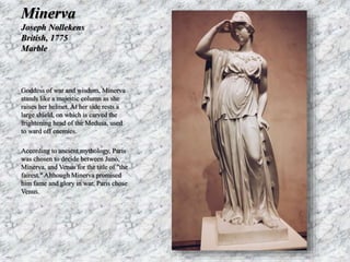 Minerva 
Joseph Nollekens 
British, 1775 
Marble 
Goddess of war and wisdom, Minerva 
stands like a majestic column as she 
raises her helmet. At her side rests a 
large shield, on which is carved the 
frightening head of the Medusa, used 
to ward off enemies. 
According to ancient mythology, Paris 
was chosen to decide between Juno, 
Minerva, and Venus for the title of "the 
fairest." Although Minerva promised 
him fame and glory in war, Paris chose 
Venus. 
 