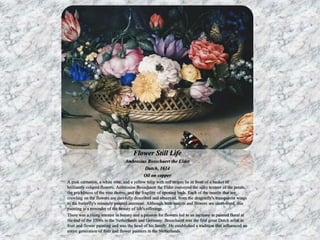 Flower Still Life 
Ambrosius Bosschaert the Elder 
Dutch, 1614 
Oil on copper 
A pink carnation, a white rose, and a yellow tulip with red stripes lie in front of a basket of 
brilliantly colored flowers. Ambrosius Bosschaert the Elder conveyed the silky texture of the petals, 
the prickliness of the rose thorns, and the fragility of opening buds. Each of the insects that are 
crawling on the flowers are carefully described and observed, from the dragonfly's transparent wings 
to the butterfly's minutely painted antennae. Although both insects and flowers are short-lived, this 
painting is a reminder of the beauty of life's offerings. 
There was a rising interest in botany and a passion for flowers led to an increase in painted floral at 
the end of the 1500s in the Netherlands and Germany. Bosschaert was the first great Dutch artist in 
fruit and flower painting and was the head of his family. He established a tradition that influenced an 
entire generation of fruit and flower painters in the Netherlands. 
 